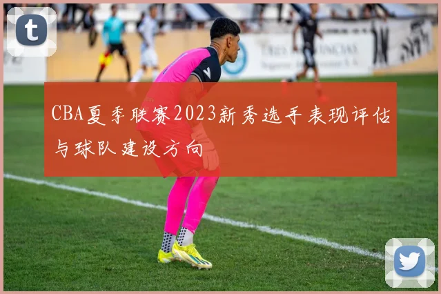 CBA夏季联赛2023新秀选手表现评估与球队建设方向