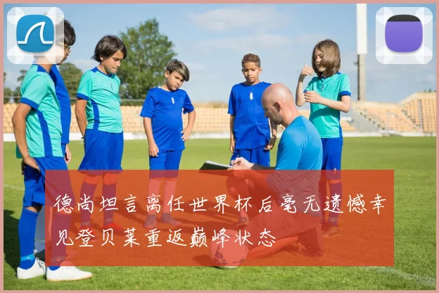 德尚坦言离任世界杯后毫无遗憾幸见登贝莱重返巅峰状态