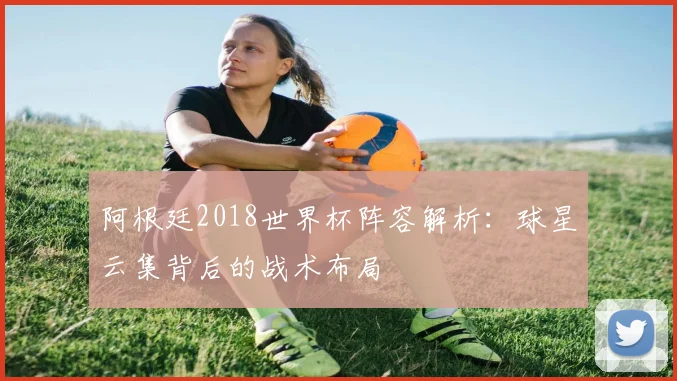 阿根廷2018世界杯阵容解析：球星云集背后的战术布局